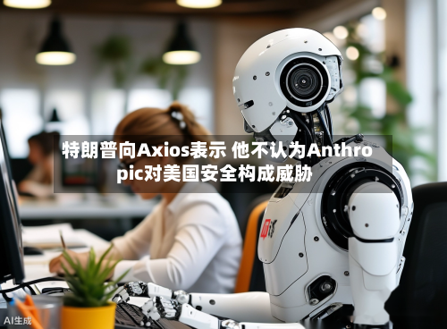 特朗普向Axios表示 他不认为Anthropic对美国安全构成威胁-第2张图片