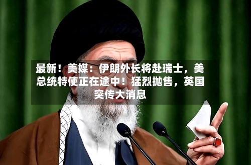 最新！美媒：伊朗外长将赴瑞士，美总统特使正在途中！猛烈抛售	，英国突传大消息-第2张图片