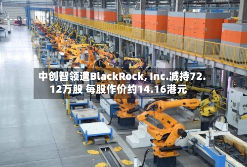 中创智领遭BlackRock, Inc.减持72.12万股 每股作价约14.16港元