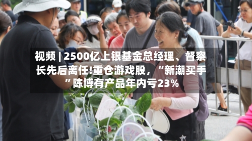 视频 | 2500亿上银基金总经理、督察长先后离任!重仓游戏股，“新潮买手”陈博有产品年内亏23%
