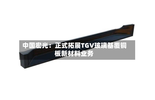 中国宏光：正式拓展TGV玻璃基覆铜板新材料业务-第3张图片