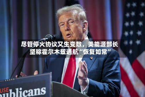 尽管停火协议又生变数，美能源部长坚称霍尔木兹通航“恢复如常”