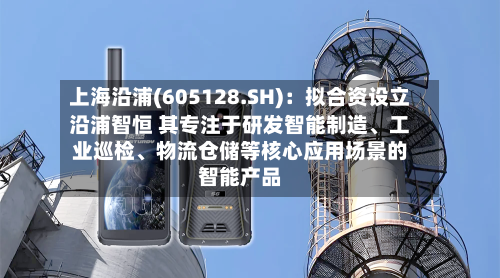上海沿浦(605128.SH)：拟合资设立沿浦智恒 其专注于研发智能制造、工业巡检、物流仓储等核心应用场景的智能产品-第3张图片