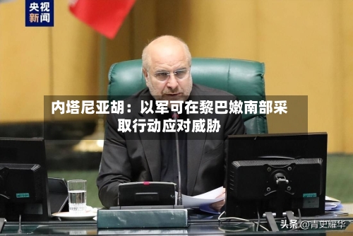 内塔尼亚胡：以军可在黎巴嫩南部采取行动应对威胁-第2张图片
