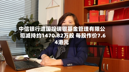 中信银行遭国投瑞银基金管理有限公司减持约1470.82万股 每股作价7.64港元-第2张图片