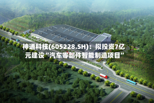 神通科技(605228.SH)：拟投资7亿元建设“汽车零部件智能制造项目”