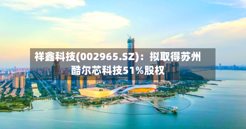 祥鑫科技(002965.SZ)：拟取得苏州酷尔芯科技51%股权