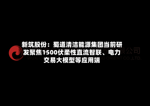 新筑股份：蜀道清洁能源集团当前研发聚焦1500伏柔性直流智联、电力交易大模型等应用端-第2张图片
