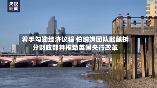着手勾勒经济议程 伯纳姆团队酝酿拆分财政部并推动英国央行改革