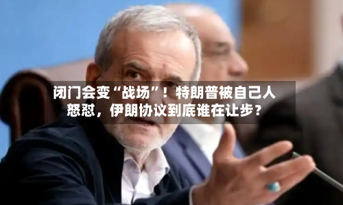 闭门会变“战场”！特朗普被自己人怒怼，伊朗协议到底谁在让步？-第2张图片