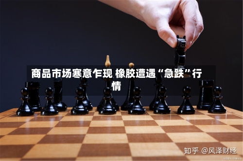 商品市场寒意乍现 橡胶遭遇“急跌”行情-第2张图片