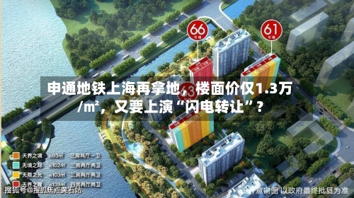 申通地铁上海再拿地，楼面价仅1.3万/㎡，又要上演“闪电转让”？