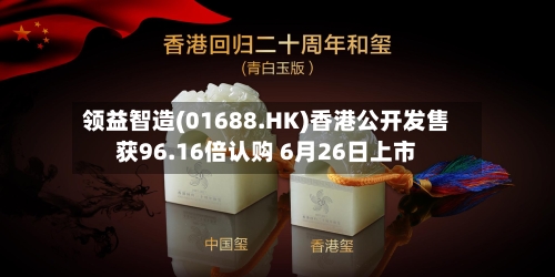 领益智造(01688.HK)香港公开发售获96.16倍认购 6月26日上市-第2张图片