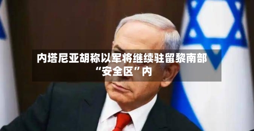 内塔尼亚胡称以军将继续驻留黎南部“安全区”内-第3张图片