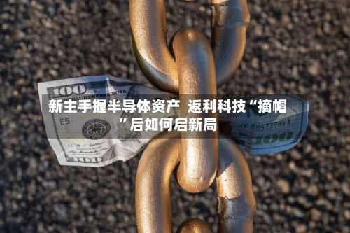 新主手握半导体资产  返利科技“摘帽”后如何启新局-第2张图片