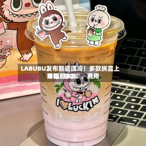 LABUBU发布新品遇冷！多款拆盒上市即“破发”，费用降幅超30%-第2张图片