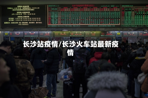 长沙站疫情/长沙火车站最新疫情